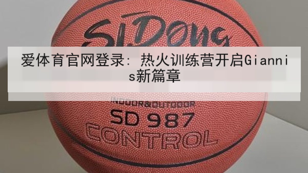 爱体育官网登录: 热火训练营开启Giannis新篇章